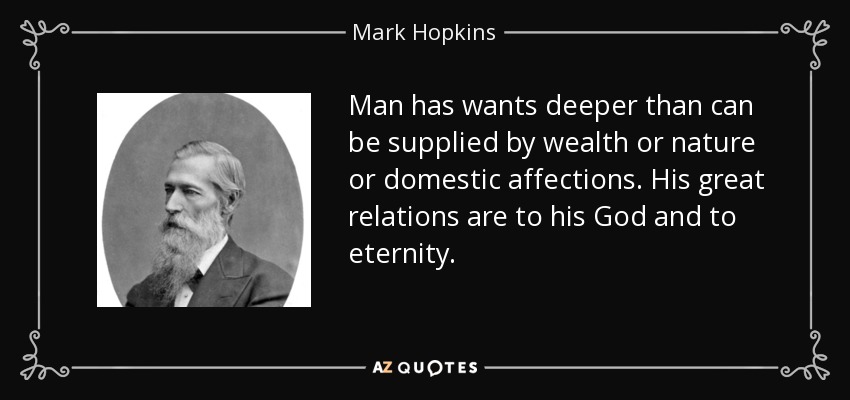 Man has wants deeper than can be supplied by wealth or nature or domestic affections. His great relations are to his God and to eternity. - Mark Hopkins