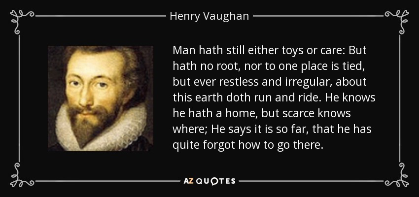 Man hath still either toys or care: But hath no root, nor to one place is tied, but ever restless and irregular, about this earth doth run and ride. He knows he hath a home, but scarce knows where; He says it is so far, that he has quite forgot how to go there. - Henry Vaughan