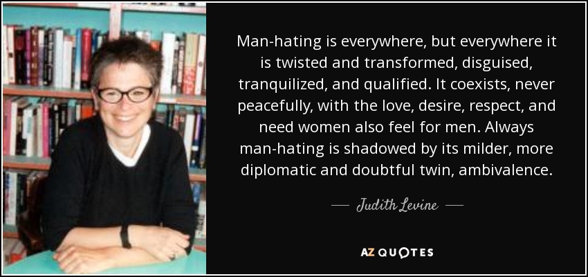 Man-hating is everywhere, but everywhere it is twisted and transformed, disguised, tranquilized, and qualified. It coexists, never peacefully, with the love, desire, respect, and need women also feel for men. Always man-hating is shadowed by its milder, more diplomatic and doubtful twin, ambivalence. - Judith Levine