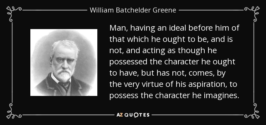 Man, having an ideal before him of that which he ought to be, and is not, and acting as though he possessed the character he ought to have, but has not, comes, by the very virtue of his aspiration, to possess the character he imagines. - William Batchelder Greene