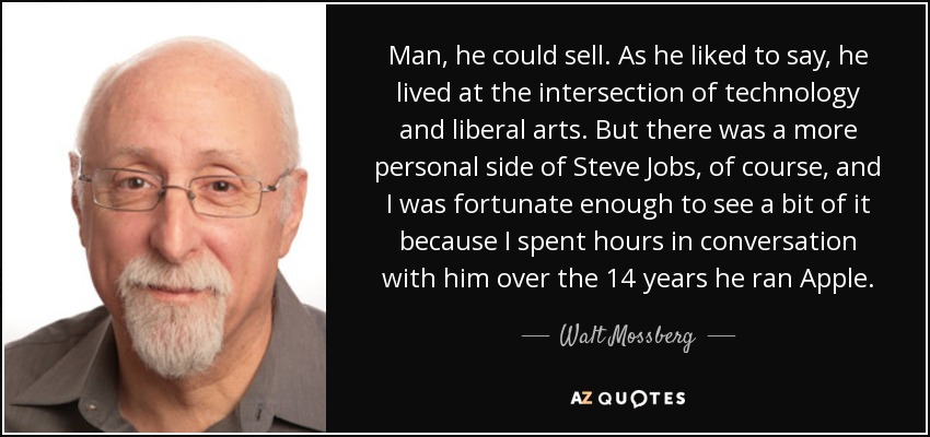 Man, he could sell. As he liked to say, he lived at the intersection of technology and liberal arts. But there was a more personal side of Steve Jobs, of course, and I was fortunate enough to see a bit of it because I spent hours in conversation with him over the 14 years he ran Apple. - Walt Mossberg