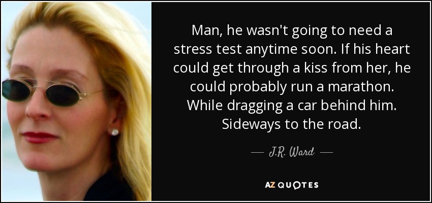 Man, he wasn't going to need a stress test anytime soon. If his heart could get through a kiss from her, he could probably run a marathon. While dragging a car behind him. Sideways to the road. - J.R. Ward