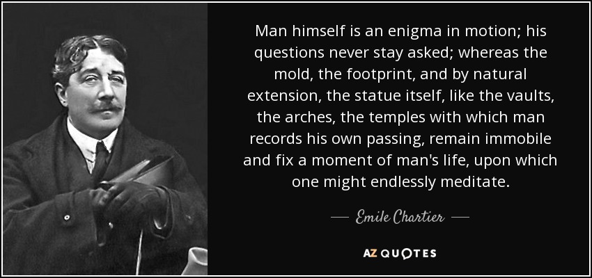 Man himself is an enigma in motion; his questions never stay asked; whereas the mold, the footprint, and by natural extension, the statue itself, like the vaults, the arches, the temples with which man records his own passing, remain immobile and fix a moment of man's life, upon which one might endlessly meditate. - Emile Chartier