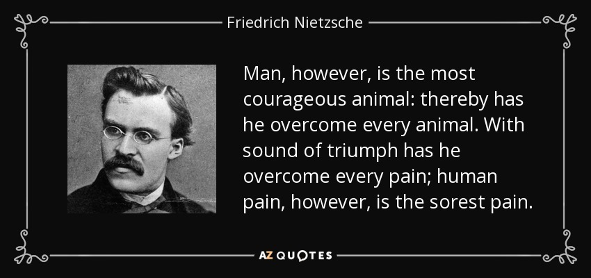 Man, however, is the most courageous animal: thereby has he overcome every animal. With sound of triumph has he overcome every pain; human pain, however, is the sorest pain. - Friedrich Nietzsche