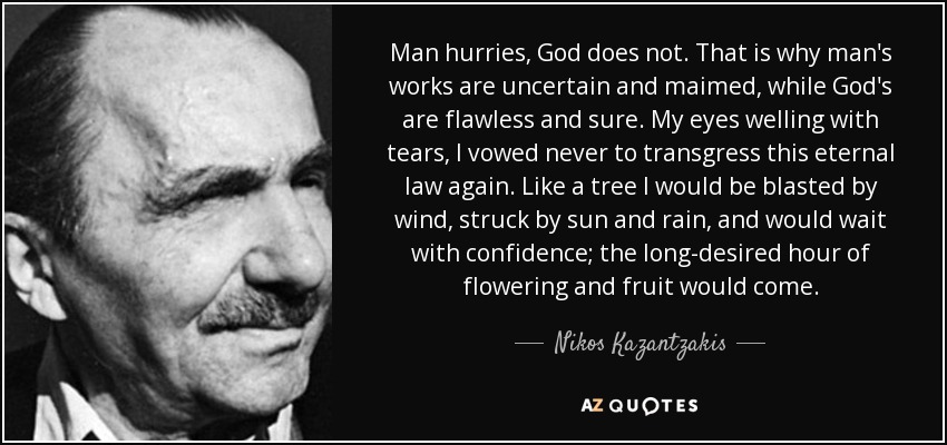 Man hurries, God does not. That is why man's works are uncertain and maimed, while God's are flawless and sure. My eyes welling with tears, I vowed never to transgress this eternal law again. Like a tree I would be blasted by wind, struck by sun and rain, and would wait with confidence; the long-desired hour of flowering and fruit would come. - Nikos Kazantzakis