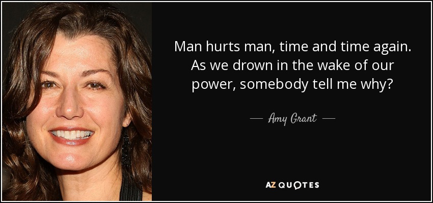 Man hurts man, time and time again. As we drown in the wake of our power, somebody tell me why? - Amy Grant