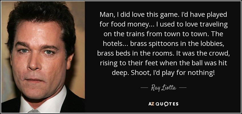 Man, I did love this game. I'd have played for food money... I used to love traveling on the trains from town to town. The hotels... brass spittoons in the lobbies, brass beds in the rooms. It was the crowd, rising to their feet when the ball was hit deep. Shoot, I'd play for nothing! - Ray Liotta