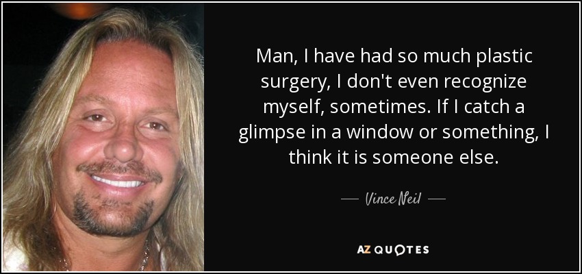 Man, I have had so much plastic surgery, I don't even recognize myself, sometimes. If I catch a glimpse in a window or something, I think it is someone else. - Vince Neil