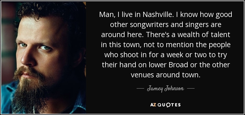 Man, I live in Nashville. I know how good other songwriters and singers are around here. There's a wealth of talent in this town, not to mention the people who shoot in for a week or two to try their hand on lower Broad or the other venues around town. - Jamey Johnson
