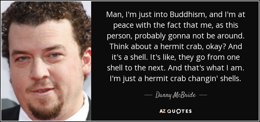 Man, I'm just into Buddhism, and I'm at peace with the fact that me, as this person, probably gonna not be around. Think about a hermit crab, okay? And it's a shell. It's like, they go from one shell to the next. And that's what I am. I'm just a hermit crab changin' shells. - Danny McBride