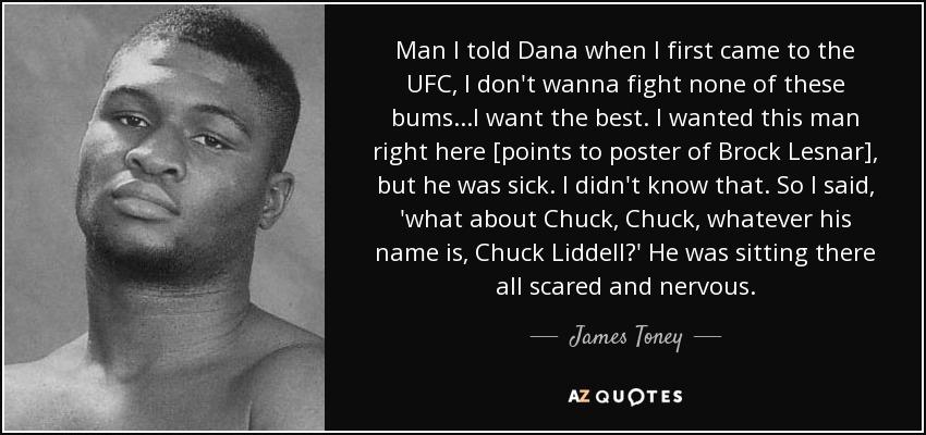Man I told Dana when I first came to the UFC, I don't wanna fight none of these bums...I want the best. I wanted this man right here [points to poster of Brock Lesnar], but he was sick. I didn't know that. So I said, 'what about Chuck, Chuck, whatever his name is, Chuck Liddell?' He was sitting there all scared and nervous. - James Toney