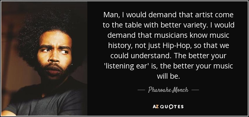 Man, I would demand that artist come to the table with better variety. I would demand that musicians know music history, not just Hip-Hop, so that we could understand. The better your 'listening ear' is, the better your music will be. - Pharoahe Monch