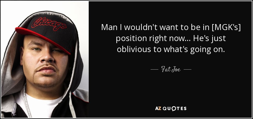 Man I wouldn't want to be in [MGK's] position right now ... He's just oblivious to what's going on. - Fat Joe