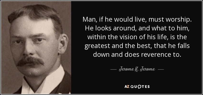 Man, if he would live, must worship. He looks around, and what to him, within the vision of his life, is the greatest and the best, that he falls down and does reverence to. - Jerome K. Jerome