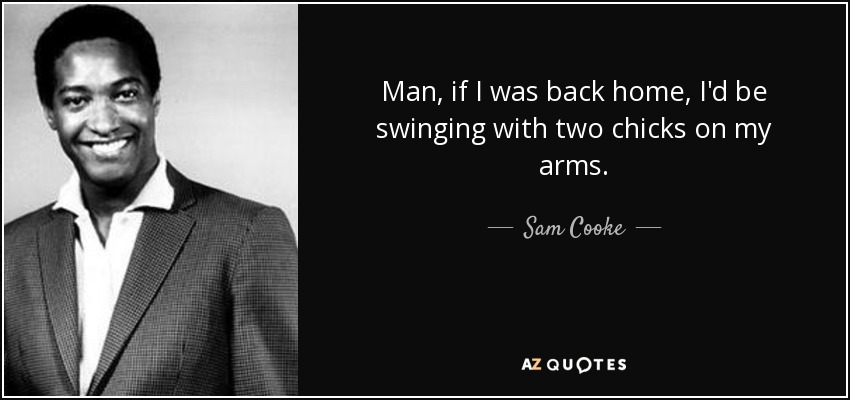 Man, if I was back home, I'd be swinging with two chicks on my arms. - Sam Cooke