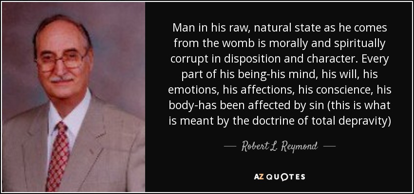 Man in his raw, natural state as he comes from the womb is morally and spiritually corrupt in disposition and character. Every part of his being-his mind, his will, his emotions, his affections, his conscience, his body-has been affected by sin (this is what is meant by the doctrine of total depravity) - Robert L. Reymond