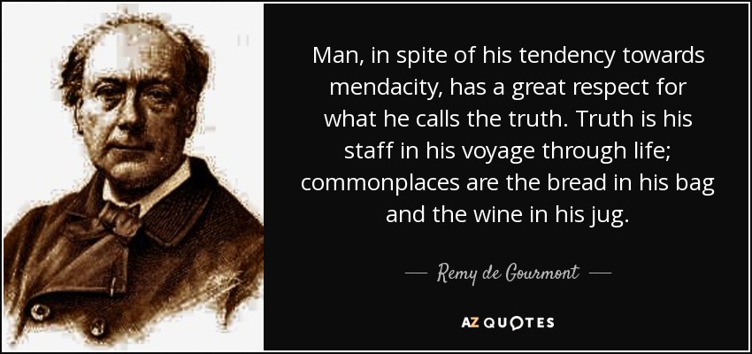 Man, in spite of his tendency towards mendacity, has a great respect for what he calls the truth. Truth is his staff in his voyage through life; commonplaces are the bread in his bag and the wine in his jug. - Remy de Gourmont