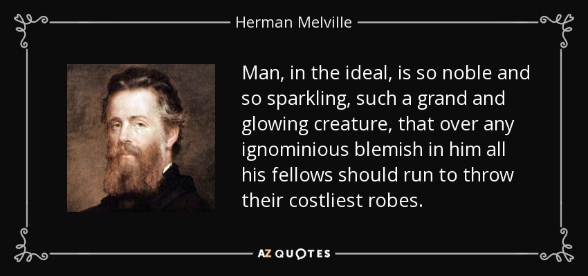 Man, in the ideal, is so noble and so sparkling, such a grand and glowing creature, that over any ignominious blemish in him all his fellows should run to throw their costliest robes. - Herman Melville
