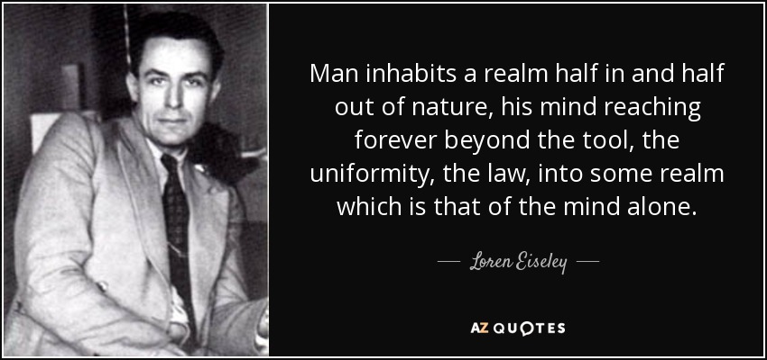 Man inhabits a realm half in and half out of nature, his mind reaching forever beyond the tool, the uniformity, the law, into some realm which is that of the mind alone. - Loren Eiseley