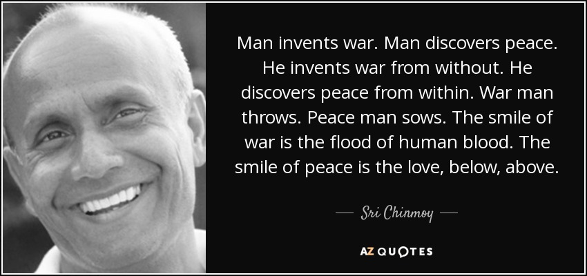 Man invents war. Man discovers peace. He invents war from without. He discovers peace from within. War man throws. Peace man sows. The smile of war is the flood of human blood. The smile of peace is the love, below, above. - Sri Chinmoy