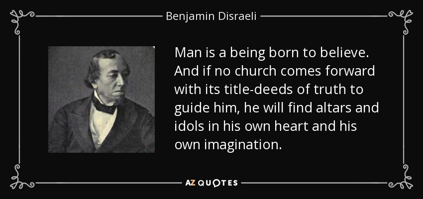 Man is a being born to believe. And if no church comes forward with its title-deeds of truth to guide him, he will find altars and idols in his own heart and his own imagination. - Benjamin Disraeli