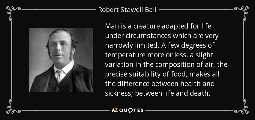 Man is a creature adapted for life under circumstances which are very narrowly limited. A few degrees of temperature more or less, a slight variation in the composition of air, the precise suitability of food, makes all the difference between health and sickness; between life and death. - Robert Stawell Ball