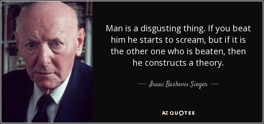 Man is a disgusting thing. If you beat him he starts to scream, but if it is the other one who is beaten, then he constructs a theory. - Isaac Bashevis Singer