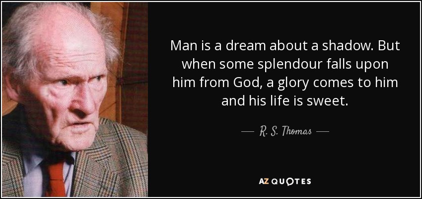 Man is a dream about a shadow. But when some splendour falls upon him from God, a glory comes to him and his life is sweet. - R. S. Thomas