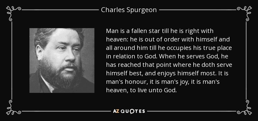 Man is a fallen star till he is right with heaven: he is out of order with himself and all around him till he occupies his true place in relation to God. When he serves God, he has reached that point where he doth serve himself best, and enjoys himself most. It is man's honour, it is man's joy, it is man's heaven, to live unto God. - Charles Spurgeon