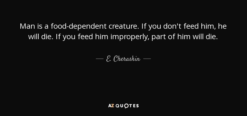 Man is a food-dependent creature. If you don't feed him, he will die. If you feed him improperly, part of him will die. - E. Cheraskin