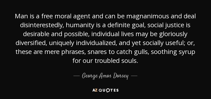 Man is a free moral agent and can be magnanimous and deal disinterestedly, humanity is a definite goal, social justice is desirable and possible, individual lives may be gloriously diversified, uniquely individualized, and yet socially useful; or, these are mere phrases, snares to catch gulls, soothing syrup for our troubled souls. - George Amos Dorsey