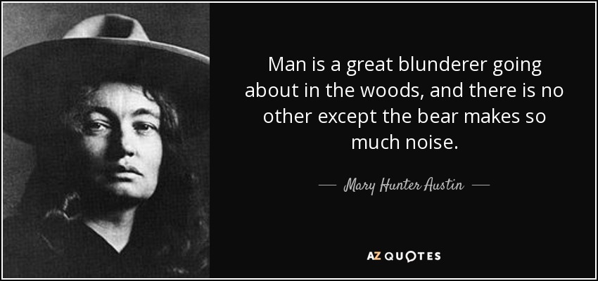 Man is a great blunderer going about in the woods, and there is no other except the bear makes so much noise. - Mary Hunter Austin