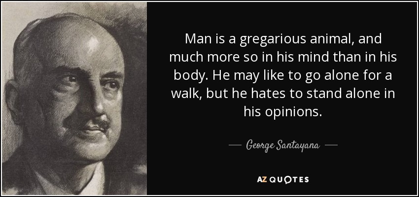 Man is a gregarious animal, and much more so in his mind than in his body. He may like to go alone for a walk, but he hates to stand alone in his opinions. - George Santayana