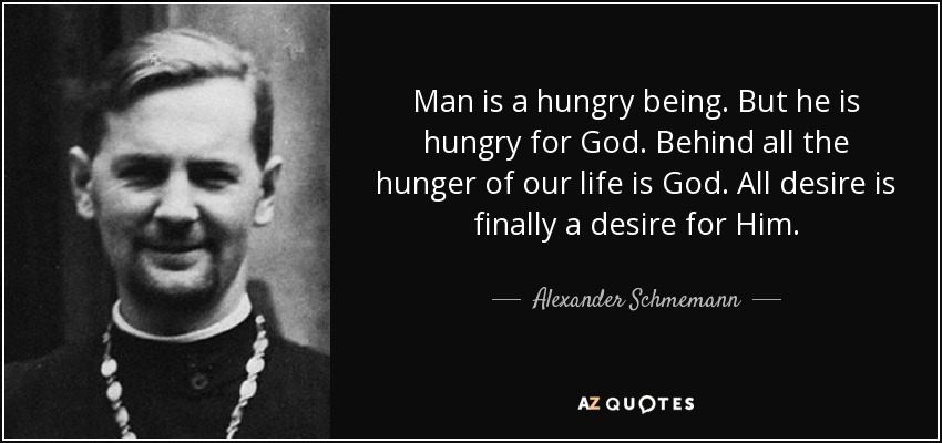 Man is a hungry being. But he is hungry for God. Behind all the hunger of our life is God. All desire is finally a desire for Him. - Alexander Schmemann