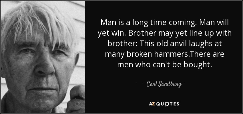 Man is a long time coming. Man will yet win. Brother may yet line up with brother: This old anvil laughs at many broken hammers.There are men who can't be bought. - Carl Sandburg