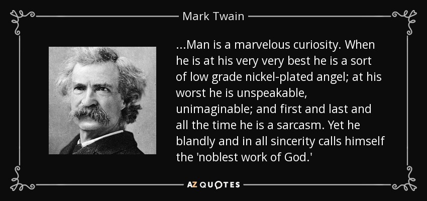 ...Man is a marvelous curiosity. When he is at his very very best he is a sort of low grade nickel-plated angel; at his worst he is unspeakable, unimaginable; and first and last and all the time he is a sarcasm. Yet he blandly and in all sincerity calls himself the 'noblest work of God.' - Mark Twain