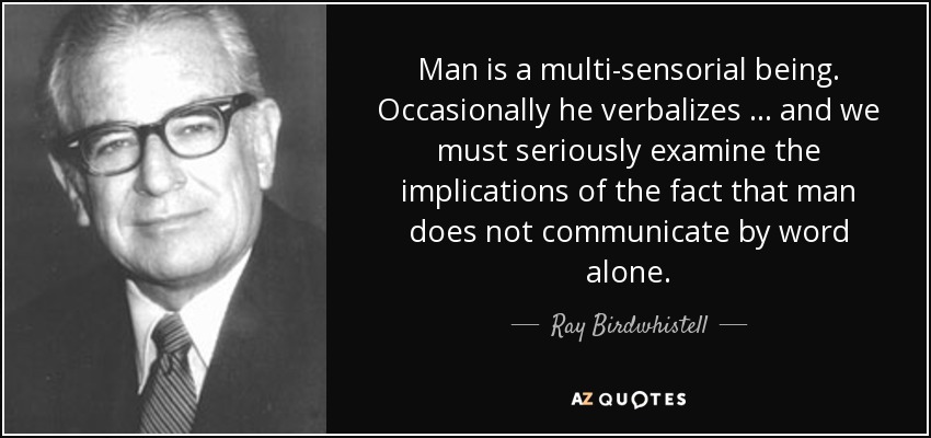 Man is a multi-sensorial being. Occasionally he verbalizes … and we must seriously examine the implications of the fact that man does not communicate by word alone. - Ray Birdwhistell