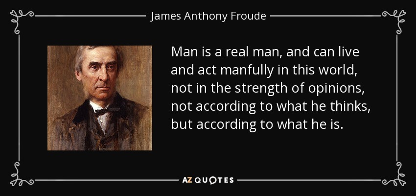 Man is a real man, and can live and act manfully in this world, not in the strength of opinions, not according to what he thinks, but according to what he is . - James Anthony Froude