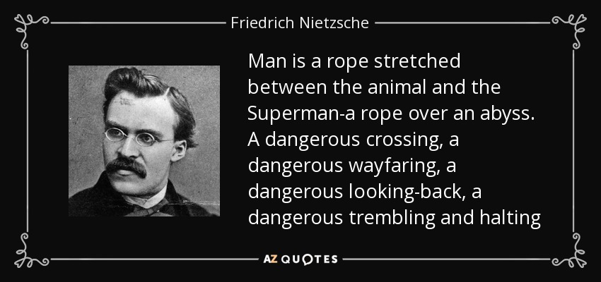Man is a rope stretched between the animal and the Superman-a rope over an abyss. A dangerous crossing, a dangerous wayfaring, a dangerous looking-back, a dangerous trembling and halting - Friedrich Nietzsche