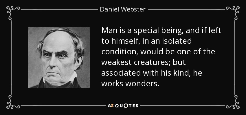 Man is a special being, and if left to himself, in an isolated condition, would be one of the weakest creatures; but associated with his kind, he works wonders. - Daniel Webster