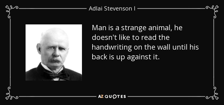 Man is a strange animal, he doesn't like to read the handwriting on the wall until his back is up against it. - Adlai Stevenson I