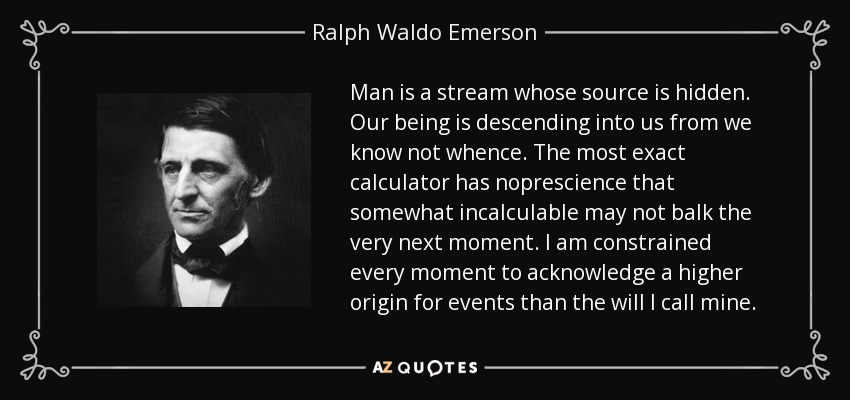 Man is a stream whose source is hidden. Our being is descending into us from we know not whence. The most exact calculator has noprescience that somewhat incalculable may not balk the very next moment. I am constrained every moment to acknowledge a higher origin for events than the will I call mine. - Ralph Waldo Emerson
