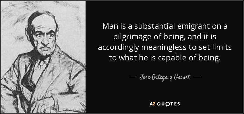 Man is a substantial emigrant on a pilgrimage of being, and it is accordingly meaningless to set limits to what he is capable of being. - Jose Ortega y Gasset