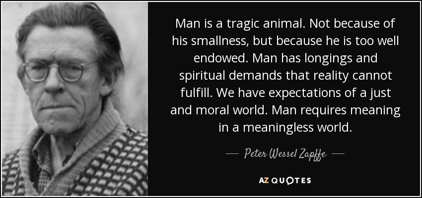 Man is a tragic animal. Not because of his smallness, but because he is too well endowed. Man has longings and spiritual demands that reality cannot fulfill. We have expectations of a just and moral world. Man requires meaning in a meaningless world. - Peter Wessel Zapffe