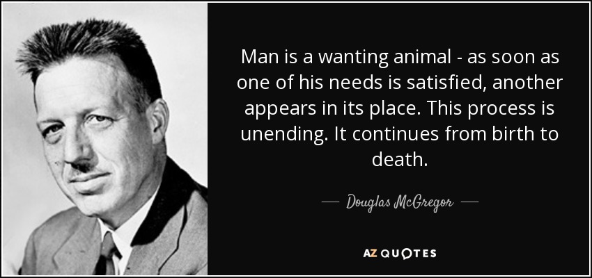 Man is a wanting animal - as soon as one of his needs is satisfied, another appears in its place. This process is unending. It continues from birth to death. - Douglas McGregor