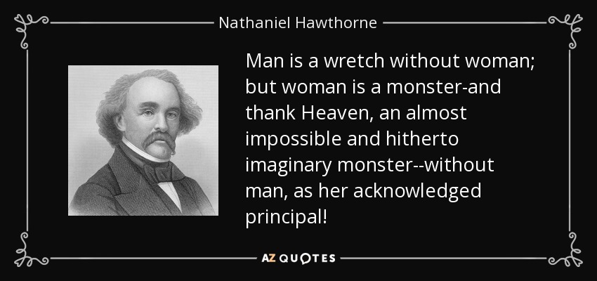 Man is a wretch without woman; but woman is a monster-and thank Heaven, an almost impossible and hitherto imaginary monster--without man, as her acknowledged principal! - Nathaniel Hawthorne