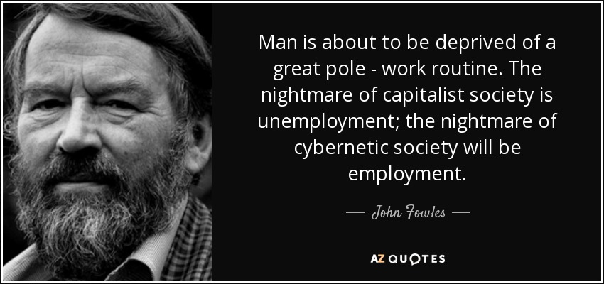 Man is about to be deprived of a great pole - work routine. The nightmare of capitalist society is unemployment; the nightmare of cybernetic society will be employment. - John Fowles