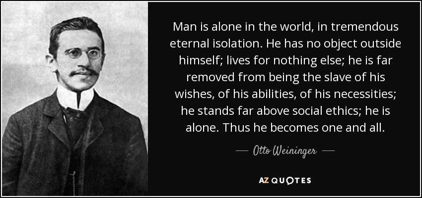 Man is alone in the world, in tremendous eternal isolation. He has no object outside himself; lives for nothing else; he is far removed from being the slave of his wishes, of his abilities, of his necessities; he stands far above social ethics; he is alone. Thus he becomes one and all. - Otto Weininger