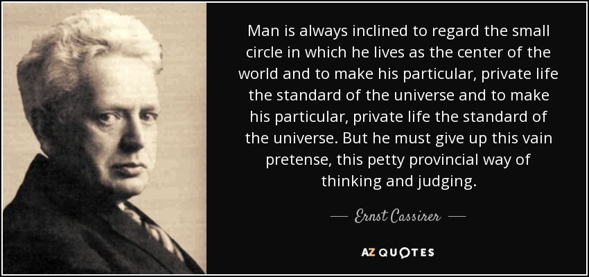 Man is always inclined to regard the small circle in which he lives as the center of the world and to make his particular, private life the standard of the universe and to make his particular, private life the standard of the universe. But he must give up this vain pretense, this petty provincial way of thinking and judging. - Ernst Cassirer