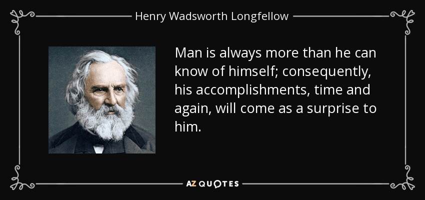 Man is always more than he can know of himself; consequently, his accomplishments, time and again, will come as a surprise to him. - Henry Wadsworth Longfellow